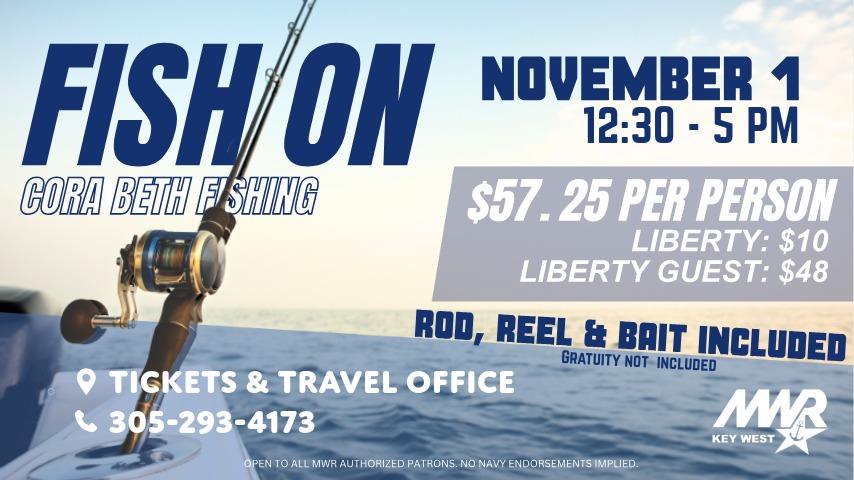 Fish On! Fishing Charter. Join Cora Beth Fishing on November 1 for a half day of fishing on the beautiful Key West waters with rod, reel and bait included. 12:30 - 5 PM. Register at the Tickets & Travel Office. 25 spots available. PRICING  $57.25 per person - Gratuity not included. Discounted rates: Liberty Rate: $10, Liberty Guest 18+: $48. Call 305-293-4173 for more details. 