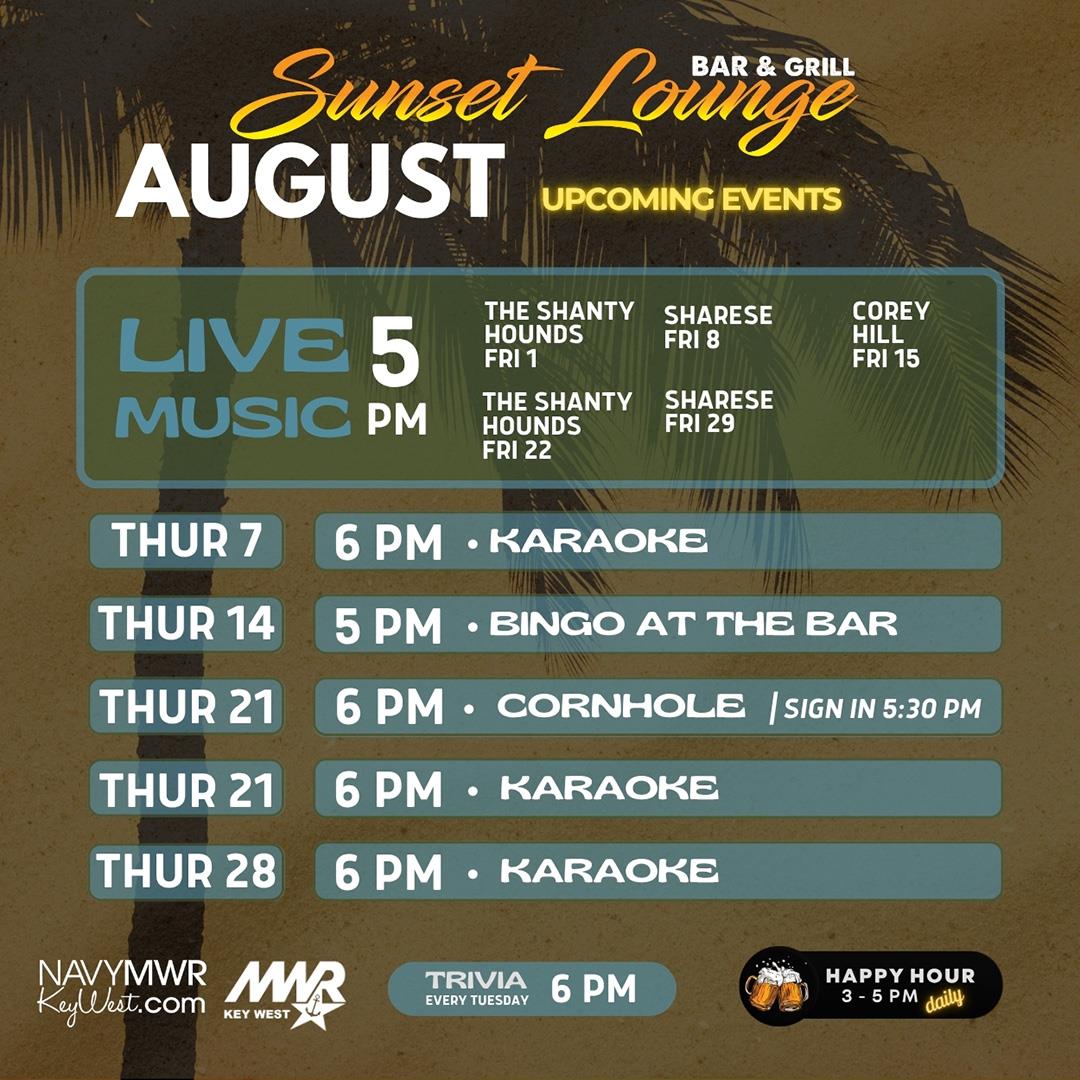 Sunset Lounge Bar & Grill August Upcoming Events  LIVE MUSIC – 5 PM The Shanty Hounds – Fri 1 Sharese – Fri 8 Corey Hill – Fri 15 The Shanty Hounds – Fri 22 Sharese – Fri 29  Thur 7 – 6 PM – Karaoke Thur 14 – 5 PM – Bingo at the Bar Thur 21 – 6 PM – Cornhole (Sign in 5:30 PM) Thur 21 – 6 PM – Karaoke Thur 28 – 6 PM – Karaoke  Trivia – Every Tuesday – 6 PM Happy Hour – 3 – 5 PM Daily  navymwrkeywest.com MWR Key West