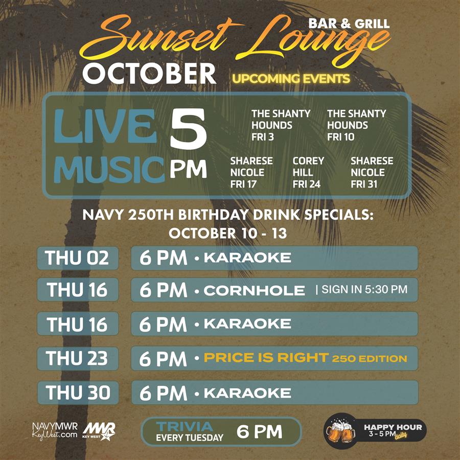 At Sunset Lounge Bar & Grill, October upcoming events include live music at 5 PM. The Shanty Hounds perform on Friday the 3rd and Friday the 10th. Sharese Nicole performs on Friday the 17th and Friday the 31st. Corey Hill performs on Friday the 24th. Navy 250th Birthday Drink Specials are from October 10 to 13. On Thursday the 2nd at 6 PM, there is karaoke. On Thursday the 16th at 6 PM, there is cornhole with sign-in at 5:30 PM, and karaoke at 6 PM. On Thursday the 23rd at 6 PM, there is Price is Right 250 Edition. On Thursday the 30th at 6 PM At Sunset Lounge Bar & Grill, October upcoming events include live music at 5 PM. The Shanty Hounds perform on Friday the 3rd and Friday the 10th. Sharese Nicole performs on Friday the 17th and Friday the 31st. Corey Hill performs on Friday the 24th. Navy 250th Birthday Drink Specials are from October 10 to 13. On Thursday the 2nd at 6 PM, there is karaoke. On Thursday the 16th at 6 PM, there is cornhole with sign-in at 5:30 PM, and karaoke at 6 PM. On Thursday the 23rd at 6 PM, there is Price is Right 250 Edition. On Thursday the 30th at 6 PM