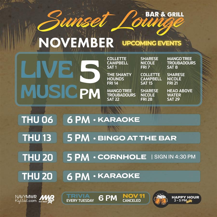 Sunset Lounge NOVEMBER UPCOMING EVENTS LIVE 5 MUSIC PM COLLETTE CAMPBELL SAT 1 THE SHANTY HOUNDS FRI 14 MANGO TREE TROUBADOURS SAT 22 THU 06 6 PM - KARAOKE SHARESE NICOLE FRI 7 COLLETTE CAMPBELL SAT 15 MANGO TREE TROUBADOURS SAT 8 SHARESE NICOLE FRI 21 SHARESE NICOLE HEAD ABOVE WATER FRI 28 SAT 29 THU 13 5 PM. BINGO AT THE BAR THU 20 5 PM. CORNHOLE | SIGN IN 4:30 PM THU 20 6 PM - KARAOKE NAVYMWR MWR KeyWest.com TRIVIA EVERY TUESDAY 6 PM NOV 11 KEY WEST CANCELED HAPPY HOUR 3-5 PMdaily Sunset Lounge NOVEMBER UPCOMING EVENTS LIVE 5 MUSIC PM COLLETTE CAMPBELL SAT 1 THE SHANTY HOUNDS FRI 14 MANGO TREE TROUBADOURS SAT 22 THU 06 6 PM - KARAOKE SHARESE NICOLE FRI 7 COLLETTE CAMPBELL SAT 15 MANGO TREE TROUBADOURS SAT 8 SHARESE NICOLE FRI 21 SHARESE NICOLE HEAD ABOVE WATER FRI 28 SAT 29 THU 13 5 PM. BINGO AT THE BAR THU 20 5 PM. CORNHOLE | SIGN IN 4:30 PM THU 20 6 PM - KARAOKE NAVYMWR MWR KeyWest.com TRIVIA EVERY TUESDAY 6 PM NOV 11 KEY WEST CANCELED HAPPY HOUR 3-5 PMdaily