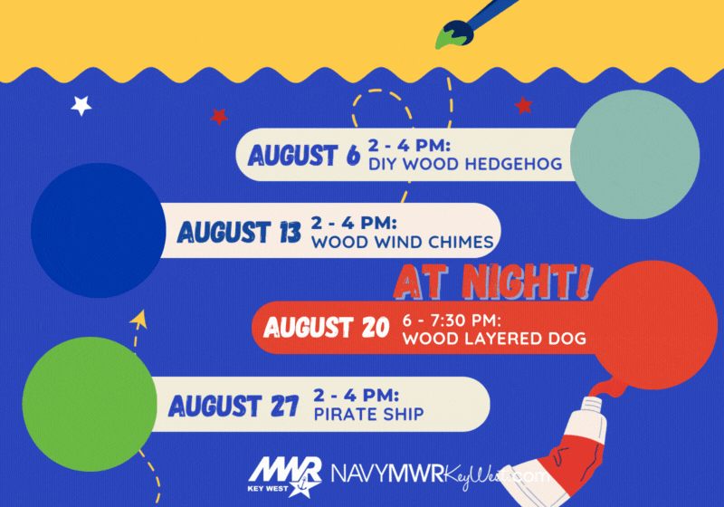 KID'S CRAFTS WEDNESDAYS AUGUST SIGSBEE COMMUNITY CENTER  AUGUST 6 | 2 – 4 PM: DIY WOOD HEDGEHOG  AUGUST 13 | 2 – 4 PM: WOOD WIND CHIMES  AT NIGHT! AUGUST 20 | 6 – 7:30 PM: WOOD LAYERED DOG  AUGUST 27 | 2 – 4 PM: PIRATE SHIP  NAVYMWRKeyWest.com 305-849-1453 MWR KEY WEST