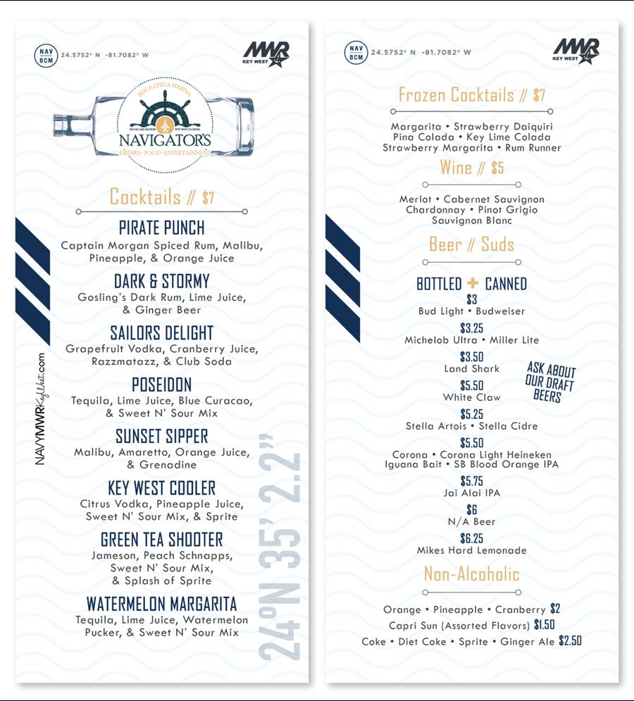 NAVYMWRKeyWest.com NAV 24.5752° N -81.7082° W BCM BOCA CHICA MARINA A NAVAL AIR STATION KEY WEST, FLORIDA NAVIGATOR'S DRINKS FOOD ENTERTAINMENT " Cocktails // $7 PIRATE PUNCH Captain Morgan Spiced Rum, Malibu, Pineapple, & Orange Juice ISLAND MOJITO Bacardi, club soda, & muddled mint DARK & STORMY Gosling's Dark Rum, Lime Juice, & Ginger Beer SAILORS DELIGHT Grapefruit Vodka, Cranberry Juice, Razzmatazz, & Club Soda POSEIDON Tequila, Lime Juice, Blue Curacao, & Sweet N' Sour Mix SUNSET SIPPER Malibu, Amaretto, Orange Juice, & Grenadine KEY WEST NAVYMWRKeyWest.com NAV 24.5752° N -81.7082° W BCM BOCA CHICA MARINA A NAVAL AIR STATION KEY WEST, FLORIDA NAVIGATOR'S DRINKS FOOD ENTERTAINMENT " Cocktails // $7 PIRATE PUNCH Captain Morgan Spiced Rum, Malibu, Pineapple, & Orange Juice ISLAND MOJITO Bacardi, club soda, & muddled mint DARK & STORMY Gosling's Dark Rum, Lime Juice, & Ginger Beer SAILORS DELIGHT Grapefruit Vodka, Cranberry Juice, Razzmatazz, & Club Soda POSEIDON Tequila, Lime Juice, Blue Curacao, & Sweet N' Sour Mix SUNSET SIPPER Malibu, Amaretto, Orange Juice, & Grenadine KEY WEST