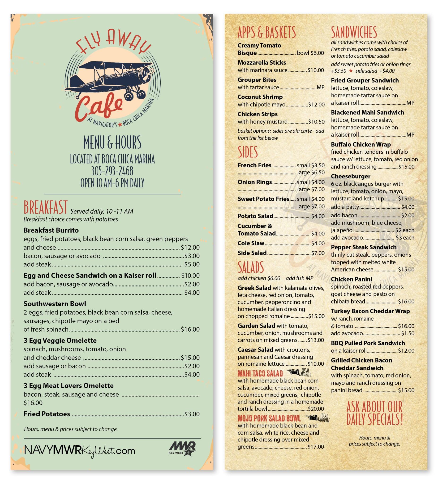  and cheese .........$12.00 FLY AWAY Cafe AT NAVIGATOR'S * CA CHICA MARINA BOCA MENU & HOURS LOCATED AT BOCA CHICA MARINA 305-293-2468 OPEN 10 AM-6 PM DAILY BREAKFAST Served daily, 10-11 AM Breakfast choice comes with potatoes Breakfast Burrito eggs, fried potatoes, black bean corn salsa, green peppers APPS & BASKETS Creamy Tomato Bisque. Mozzarella Sticks bowl $6.00 with marinara sauce.................. $10.00 Grouper Bites with tartar sauce. SANDWICHES all sandwiches come with choice of French fries, potato salad, coleslaw or tomato cucumber 