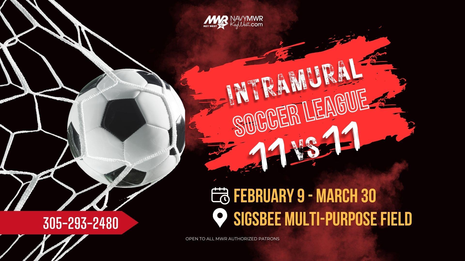 Intramural Soccer League  The Intramural 11 v 11 Soccer League begins February 9 and runs through March 30 with games every Monday and Wednesday played on the Sigsbee Multi-Purpose Field at 6, 7, 8 & 9 PM.   For more information or to register email mwrnaskwsports@us.navy.mil or call 305-293-2480.