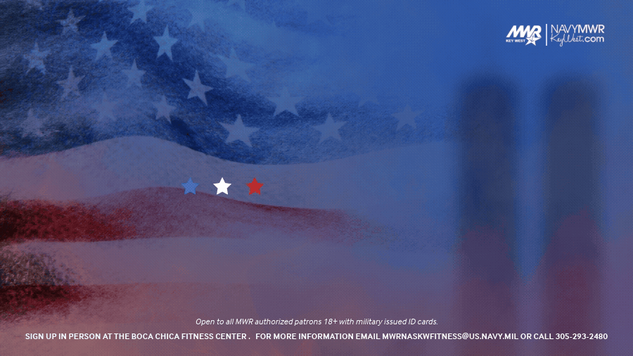 Open to all MWR authorized patrons 18+ with military issued ID cards.  911 Flag Relay  The Boca Chica Fitness Center is hosting an all-day 911 Memorial Flag Relay from 8 AM to sunset at approximately 7:30 PM Participants will pick up the American flag at the Boca Chica Fitness Center, as a group or individual, and then run around Boca Chica Field for 1 hour.  Sign up in person at the Boca Chica Fitness Center  Available in hour increments Group runs are recommended  For more information email mwrnaskwfitness@us.navy.mil or call 305-293-2480.