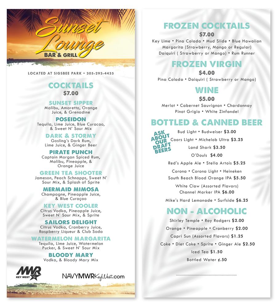 Sunser Lounge BAR & GRILL LOCATED AT SIGSBEE PARK 305-293-4435 COCKTAILS $7.00 SUNSET SIPPER Malibu, Amaretto, Orange Juice, & Grenadine POSEIDON Tequila, Lime Juice, Blue Curacao, & Sweet N' Sour Mix DARK & STORMY Gosling's Dark Rum, Lime Juice, & Ginger Beer PIRATE PUNCH Captain Morgan Spiced Rum, Malibu, Pineapple, & Orange Juice GREEN TEA SHOOTER Jameson, Peach Schnapps, Sweet N' Sour Mix, & Splash of Sprite MERMAID MIMOSA Champagne, Pineapple Juice, & Blue Curaçao KEY WEST COOLER Citrus Vodka, Pineapple Juice, Sweet N' Sour Mix, & Sprite Sunser Lounge BAR & GRILL LOCATED AT SIGSBEE PARK 305-293-4435 COCKTAILS $7.00 SUNSET SIPPER Malibu, Amaretto, Orange Juice, & Grenadine POSEIDON Tequila, Lime Juice, Blue Curacao, & Sweet N' Sour Mix DARK & STORMY Gosling's Dark Rum, Lime Juice, & Ginger Beer PIRATE PUNCH Captain Morgan Spiced Rum, Malibu, Pineapple, & Orange Juice GREEN TEA SHOOTER Jameson, Peach Schnapps, Sweet N' Sour Mix, & Splash of Sprite MERMAID MIMOSA Champagne, Pineapple Juice, & Blue Curaçao KEY WEST COOLER Citrus Vodka, Pineapple Juice, Sweet N' Sour Mix, & Sprite
