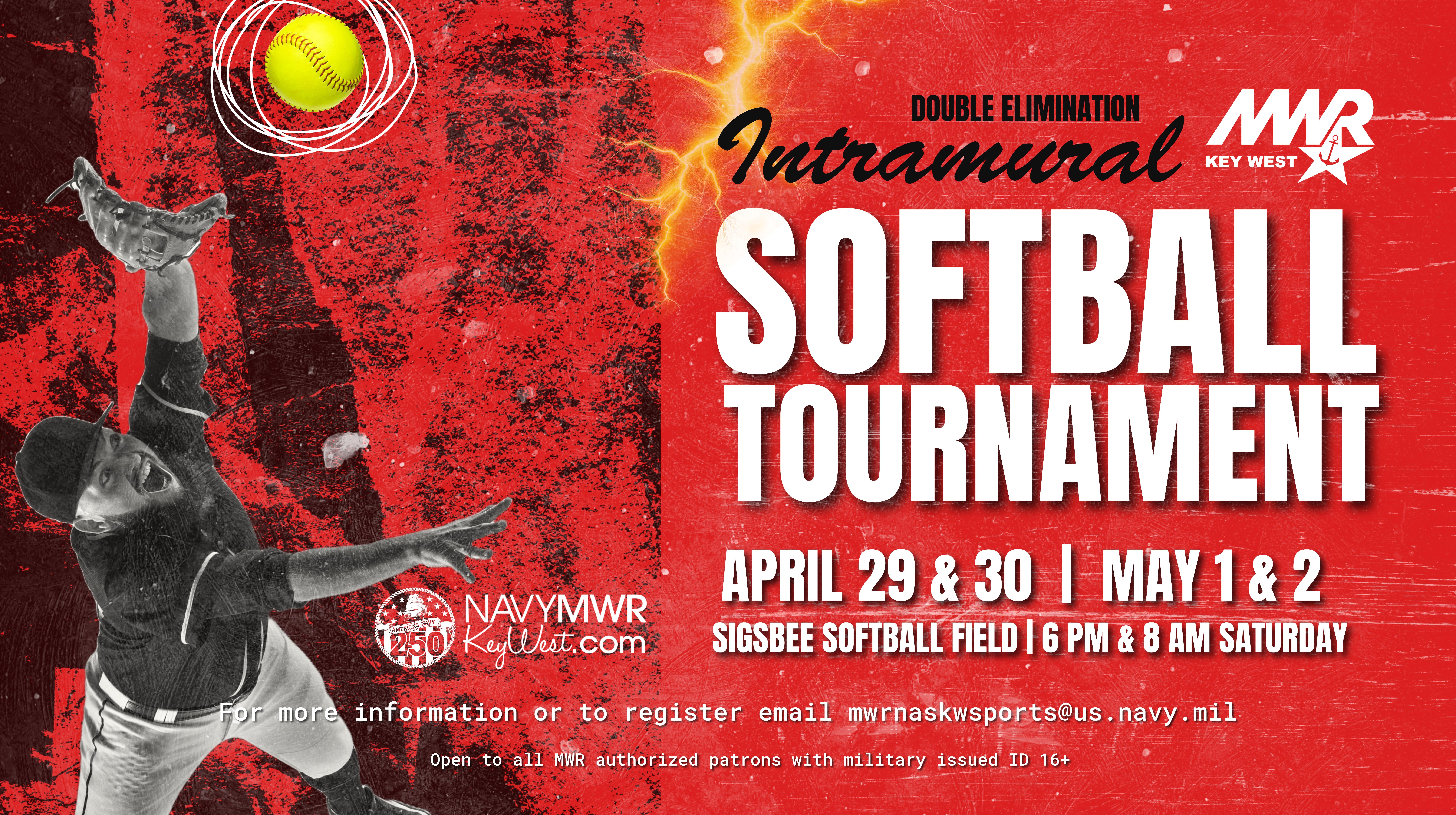 Intramural Softball Tournament (double elimination) on April 29–30 and May 1–2 at Sigsbee Softball Field. Games begin at 6 PM and 8 AM on Saturday. For more information or to register, email mwrnaskwfsports@us.navy.mil . Open to MWR authorized patrons with military ID (16+).
