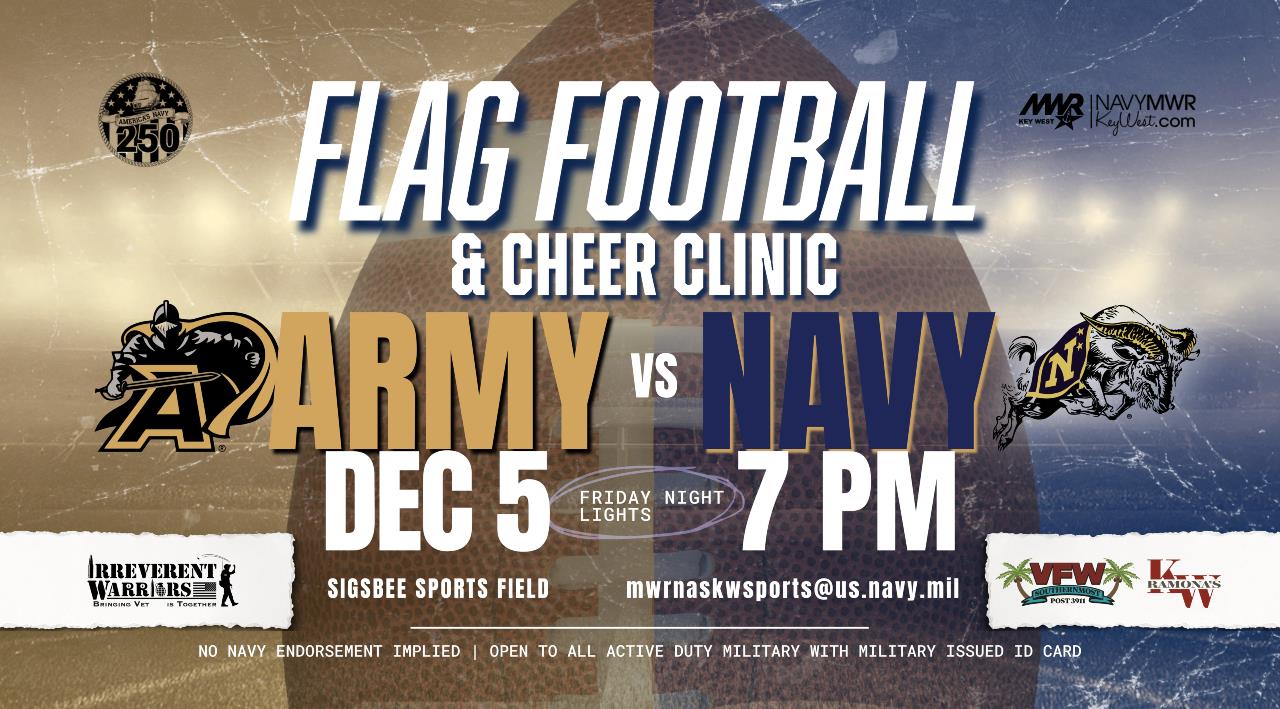 ARMY vs. NAVY "Friday Night Lights" Flag Football Game  This rival game will be held on Friday, December 5 at the Sigs0bee Multi-Purpose Field at 7 PM. Bring out the entire family for an evening of fun and friendly competition!  Halftime Games Inflatables. To sign your child up for the Cheer Clinic register via the link above, email mwrnaskwsports@us.navy.mil or call 305-293-2480. 