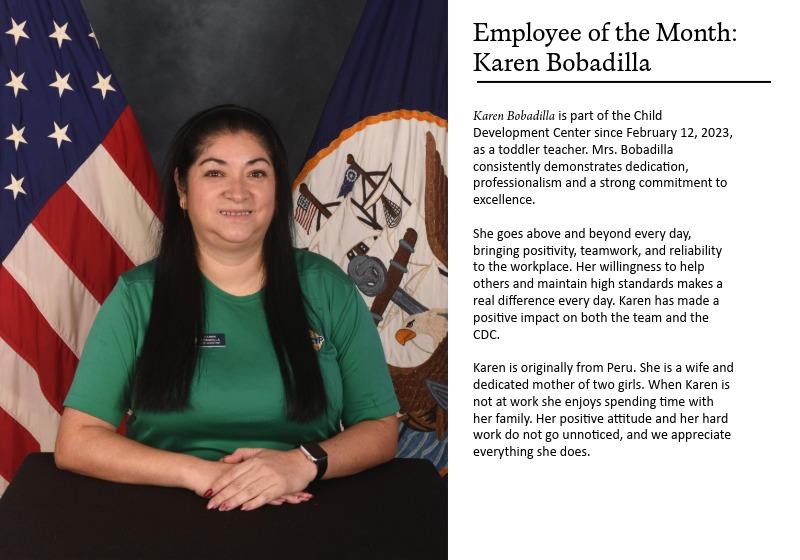  Karen Bobadilla is part of the Child Development Center since February 12, 2023, as a toddler teacher. Mrs. Bobadilla consistently demonstrates dedication, professionalism and a strong commitment to excellence.  She goes above and beyond every day, bringing positivity, teamwork, and reliability to the workplace. Her willingness to help others and maintain high standards makes a real difference every day. Karen has made a positive impact on both the team and the CDC.  Karen is originally from Peru. She is a wife and dedicated mother of two girl