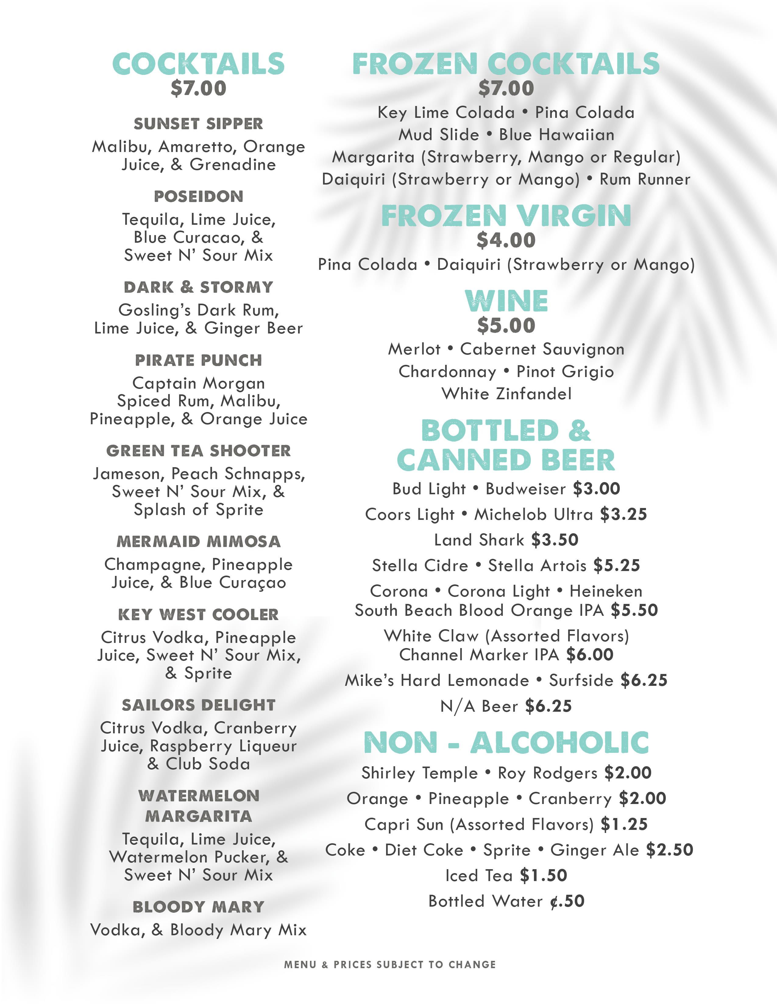 A drink menu with a white background and a faint palm leaf shadow. The text is in teal and dark gray. COCKTAILS - $7.00 Sunset Sipper: Malibu, Amaretto, Orange Juice, & Grenadine Poseidon: Tequila, Lime Juice, Blue Curacao, & Sweet N' Sour Mix Dark & Stormy: Gosling's Dark Rum, Lime Juice, & Ginger Beer Pirate Punch: Captain Morgan Spiced Rum, Malibu, Pineapple, & Orange Juice Green Tea Shooter: Jameson, Peach Schnapps, Sweet N' Sour Mix, & Splash of Sprite Mermaid Mimosa: Champagne, Pineapple Juice, & Blue Curaçao Key West Cooler: Citr A drink menu with a white background and a faint palm leaf shadow. The text is in teal and dark gray. COCKTAILS - $7.00 Sunset Sipper: Malibu, Amaretto, Orange Juice, & Grenadine Poseidon: Tequila, Lime Juice, Blue Curacao, & Sweet N' Sour Mix Dark & Stormy: Gosling's Dark Rum, Lime Juice, & Ginger Beer Pirate Punch: Captain Morgan Spiced Rum, Malibu, Pineapple, & Orange Juice Green Tea Shooter: Jameson, Peach Schnapps, Sweet N' Sour Mix, & Splash of Sprite Mermaid Mimosa: Champagne, Pineapple Juice, & Blue Curaçao Key West Cooler: Citr