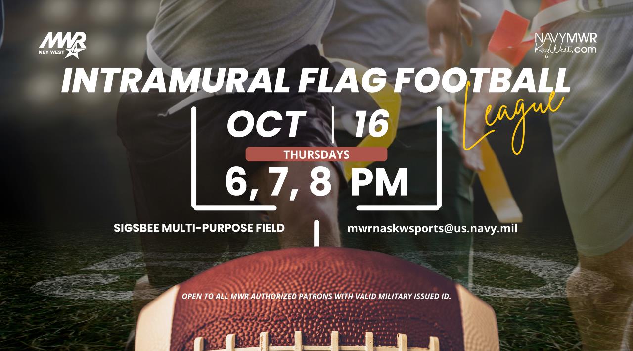 Open to all MWR authorized patrons with valid military issued ID.  Intramural Flag Football League  Sign up today for the Intramural Flag Football League starting October 16 and running through mid-November. Games will be played every Thursday at 6, 7 & 8 PM on the Sigsbee Multi-Purpose Field.   For more information or to register email mwrnaskwsports@us.navy.mil or call 305-293-2480.