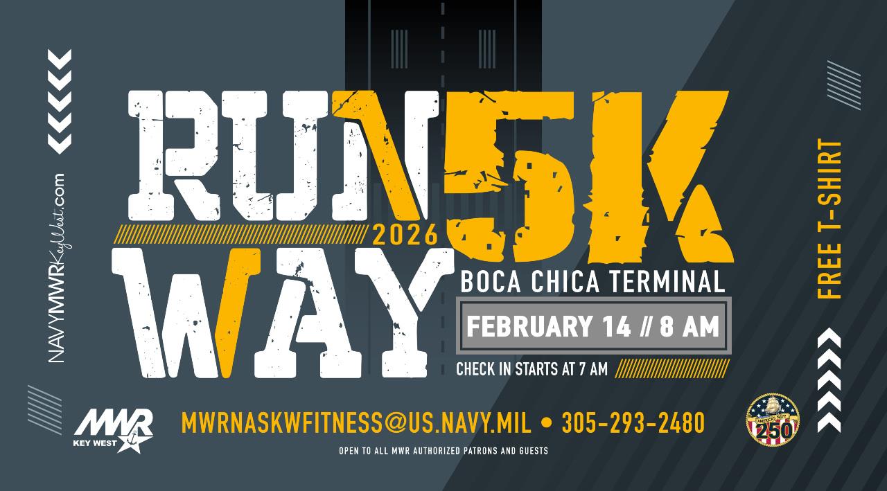 Open to all MWR authorized patrons with valid military issued ID and their guests.   Runway 5K on the Flightline  Join us for the MWR Runway 5K on February 14 starting at 8 AM. The event will take place on the NAS Key West flightline! Registration is at 7 AM at the Air Ops Terminal on Boca Chica Field.  Beat the Sweeper: the tarmac will need to be swept for FOD following the race. The sweeper will start at 8:45 AM and make its way toward the finish line. Don't get swept up with the trash - Beat the Sweeper!  Pre-register.  FREE t-shirt while su
