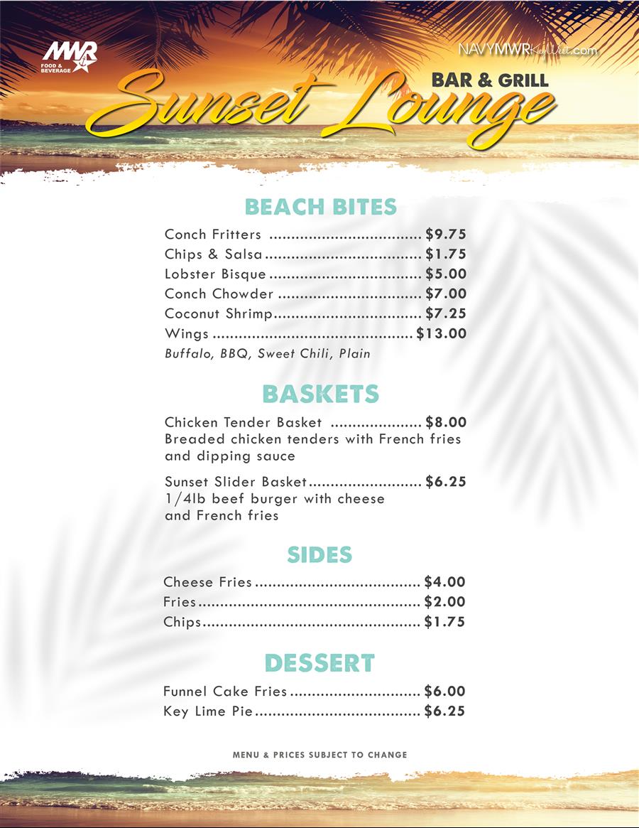 MWR FOOD & BEVERAGE NAVYMWRKWest.com Suneet Lounge BEACH BITES Conch Fritters ...... $9.75 Chips & Salsa..... ...... $1.75 Lobster Bisque ..... $5.00 Conch Chowder ...... $7.00 Coconut Shrimp....... $7.25 Wings $13.00 Buffalo, BBQ, Sweet Chili, Plain BASKETS $8.00 Breaded chicken tenders with French fries Chicken Tender Basket and dipping sauce Sunset Slider Basket....... ..... $6.25 1/4lb beef burger with cheese and French fries SIDES Cheese Fries $4.00 Fries....... $2.00 Chips................ $1.75 DESSERT Funnel Cake Fries.... $6.00 Key Lim MWR FOOD & BEVERAGE NAVYMWRKWest.com Suneet Lounge BEACH BITES Conch Fritters ...... $9.75 Chips & Salsa..... ...... $1.75 Lobster Bisque ..... $5.00 Conch Chowder ...... $7.00 Coconut Shrimp....... $7.25 Wings $13.00 Buffalo, BBQ, Sweet Chili, Plain BASKETS $8.00 Breaded chicken tenders with French fries Chicken Tender Basket and dipping sauce Sunset Slider Basket....... ..... $6.25 1/4lb beef burger with cheese and French fries SIDES Cheese Fries $4.00 Fries....... $2.00 Chips................ $1.75 DESSERT Funnel Cake Fries.... $6.00 Key Lim