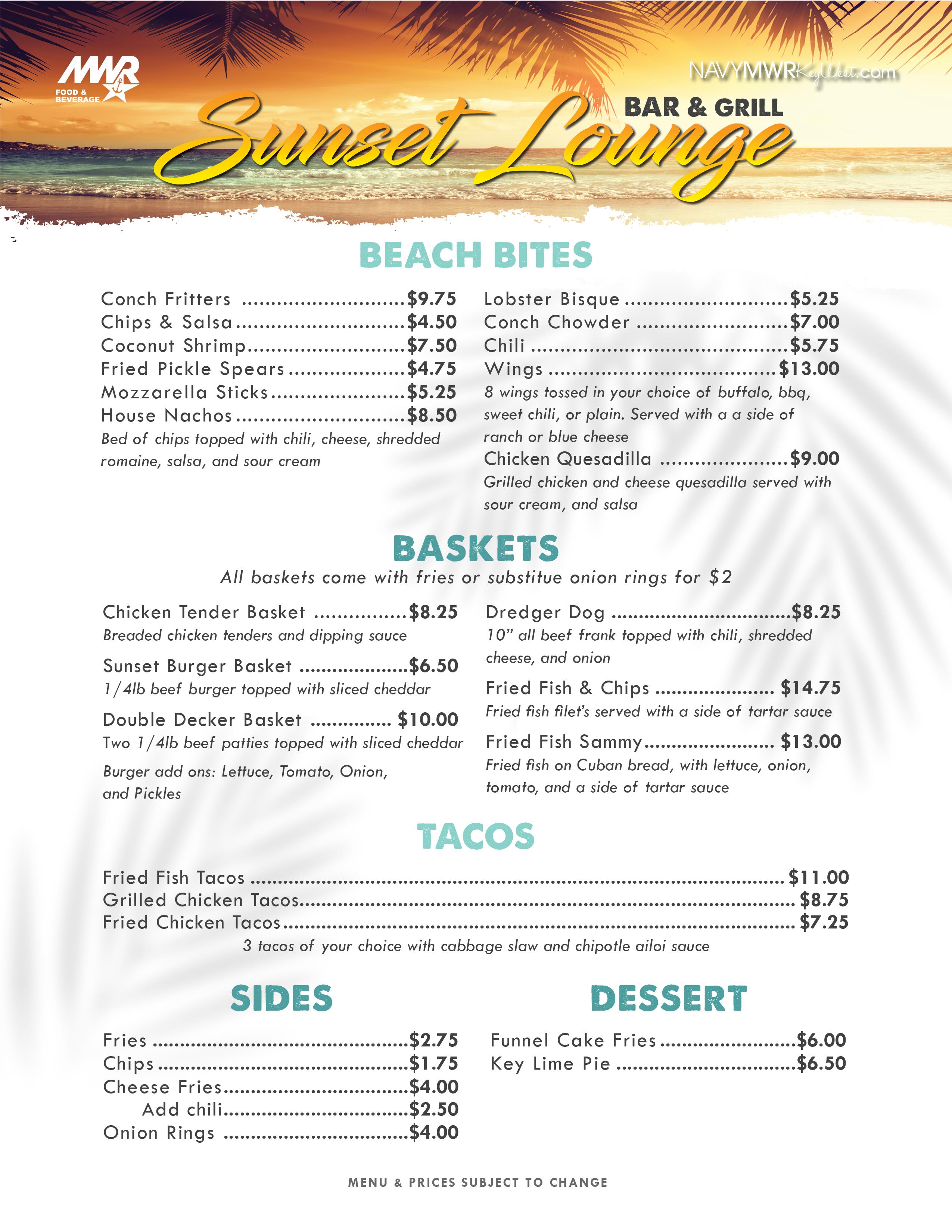 MWR FOOD & BEVERAGE NAVYMWRKWest.com Suneet Lounge BEACH BITES Conch Fritters ...... $9.75 Chips & Salsa..... ...... $1.75 Lobster Bisque ..... $5.00 Conch Chowder ...... $7.00 Coconut Shrimp....... $7.25 Wings $13.00 Buffalo, BBQ, Sweet Chili, Plain BASKETS $8.00 Breaded chicken tenders with French fries Chicken Tender Basket and dipping sauce Sunset Slider Basket....... ..... $6.25 1/4lb beef burger with cheese and French fries SIDES Cheese Fries $4.00 Fries....... $2.00 Chips................ $1.75 DESSERT Funnel Cake Fries.... $6.00 Key Lim MWR FOOD & BEVERAGE NAVYMWRKWest.com Suneet Lounge BEACH BITES Conch Fritters ...... $9.75 Chips & Salsa..... ...... $1.75 Lobster Bisque ..... $5.00 Conch Chowder ...... $7.00 Coconut Shrimp....... $7.25 Wings $13.00 Buffalo, BBQ, Sweet Chili, Plain BASKETS $8.00 Breaded chicken tenders with French fries Chicken Tender Basket and dipping sauce Sunset Slider Basket....... ..... $6.25 1/4lb beef burger with cheese and French fries SIDES Cheese Fries $4.00 Fries....... $2.00 Chips................ $1.75 DESSERT Funnel Cake Fries.... $6.00 Key Lim