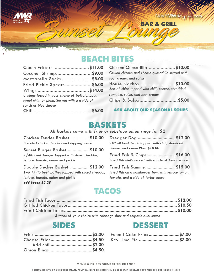 MWR FOOD & BEVERAGE NAVYMWRKWest.com Sunset Lounge BEACH BITES Conch Fritters ...... $9.75 Chips & Salsa..... ...... $1.75 Lobster Bisque ..... $5.00 Conch Chowder ...... $7.00 Coconut Shrimp....... $7.25 Wings $13.00 Buffalo, BBQ, Sweet Chili, Plain BASKETS $8.00 Breaded chicken tenders with French fries Chicken Tender Basket and dipping sauce Sunset Slider Basket....... ..... $6.25 1/4lb beef burger with cheese and French fries SIDES Cheese Fries $4.00 Fries....... $2.00 Chips................ $1.75 DESSERT Funnel Cake Fries.... $6.00 Key Lim MWR FOOD & BEVERAGE NAVYMWRKWest.com Sunset Lounge BEACH BITES Conch Fritters ...... $9.75 Chips & Salsa..... ...... $1.75 Lobster Bisque ..... $5.00 Conch Chowder ...... $7.00 Coconut Shrimp....... $7.25 Wings $13.00 Buffalo, BBQ, Sweet Chili, Plain BASKETS $8.00 Breaded chicken tenders with French fries Chicken Tender Basket and dipping sauce Sunset Slider Basket....... ..... $6.25 1/4lb beef burger with cheese and French fries SIDES Cheese Fries $4.00 Fries....... $2.00 Chips................ $1.75 DESSERT Funnel Cake Fries.... $6.00 Key Lim