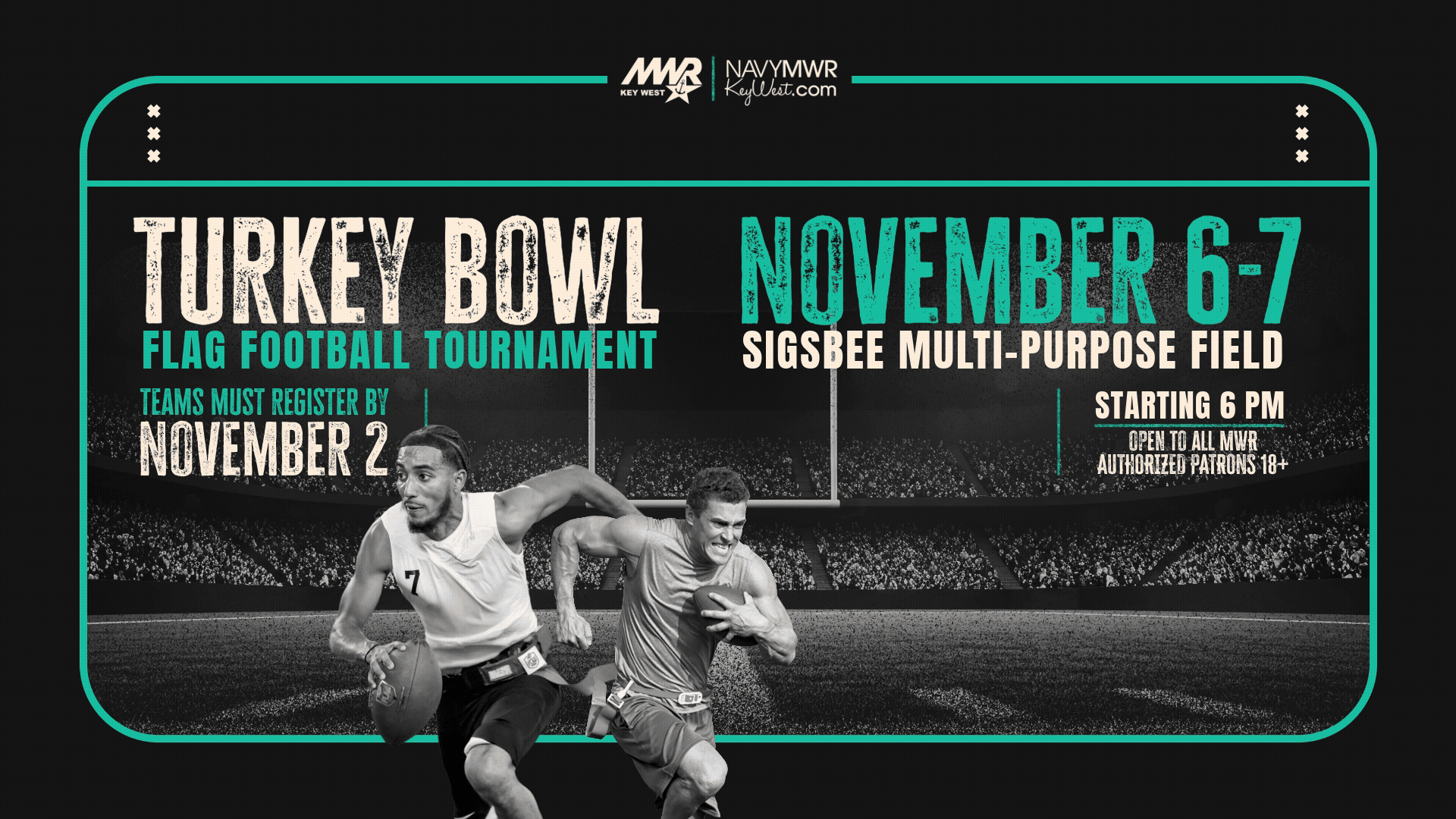 Open to all MWR authorized patrons 18+ with military issued ID.  Intramural Flag Football Tournament "Turkey Bowl"  MWR Sports is hosting an all-day Flag Football Tournament starting at 8 AM on November 13 & 14 on the Sigsbee Multi-Purpose Field. No maximum number for roster.   For more information or to register email mwrnaskwsports@us.navy.mil or call 305-293-2480.