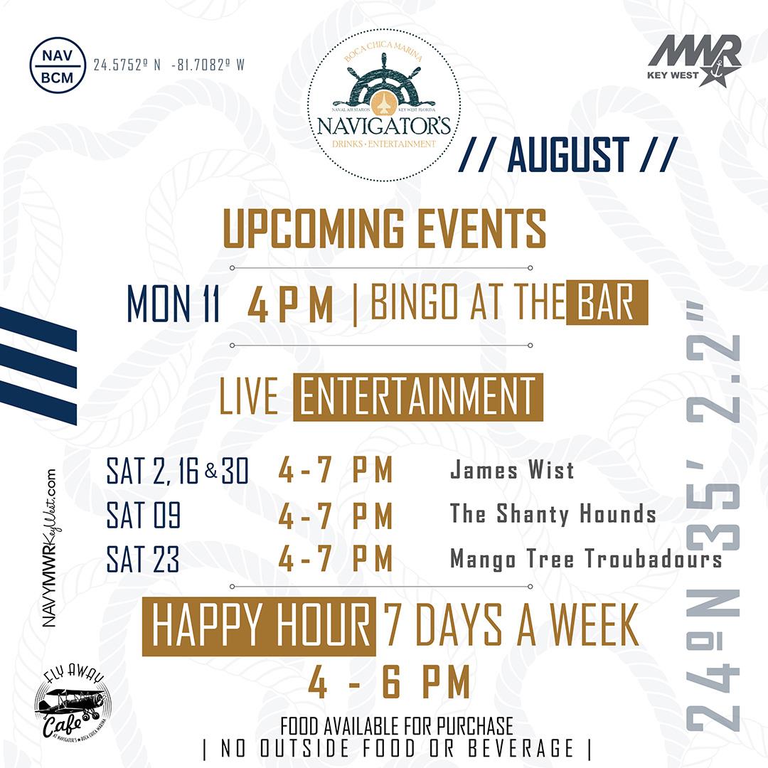 NAVIGATOR’S DRINKS • ENTERTAINMENT BOCA CHICA MARINA  // AUGUST //  UPCOMING EVENTS MON 11 – 4 PM | BINGO AT THE BAR  LIVE ENTERTAINMENT SAT 2, 16 & 30 – 4–7 PM – James Wist SAT 09 – 4–7 PM – The Shanty Hounds SAT 23 – 4–7 PM – Mango Tree Troubadours  HAPPY HOUR 7 DAYS A WEEK 4 – 6 PM  FOOD AVAILABLE FOR PURCHASE | NO OUTSIDE FOOD OR BEVERAGE  NAVYMWRKeyWest.com MWR KEY WEST Fly Away Café  24.57529° N – 81.70829° W 24°N 35’ 2.2”