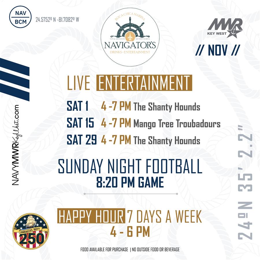 NAV BCM 24.5752° N -81.7D82 W NAVYMWRKeyWest.com AMERICA'S NAVY 250 BOCA CHICA MARINA NAVAL AIR STATION KEY WEST, FLORIDA NAVIGATOR'S DRINKS ENTERTAINMENT LIVE ENTERTAINMENT MAR KEY WEST // NOV // SAT 1 4-7 PM The Shanty Hounds SAT 15 4-7 PM Mango Tree Troubadours SAT 29 4-7 PM The Shanty Hounds SUNDAY NIGHT FOOTBALL 8:20 PM GAME HAPPY HOUR 7 DAYS A WEEK 4 - 6 PM FOOD AVAILABLE FOR PURCHASE | NO OUTSIDE FOOD OR BEVERAGE 24°N 35' 2.2 NAV BCM 24.5752° N -81.7D82 W NAVYMWRKeyWest.com AMERICA'S NAVY 250 BOCA CHICA MARINA NAVAL AIR STATION KEY WEST, FLORIDA NAVIGATOR'S DRINKS ENTERTAINMENT LIVE ENTERTAINMENT MAR KEY WEST // NOV // SAT 1 4-7 PM The Shanty Hounds SAT 15 4-7 PM Mango Tree Troubadours SAT 29 4-7 PM The Shanty Hounds SUNDAY NIGHT FOOTBALL 8:20 PM GAME HAPPY HOUR 7 DAYS A WEEK 4 - 6 PM FOOD AVAILABLE FOR PURCHASE | NO OUTSIDE FOOD OR BEVERAGE 24°N 35' 2.2