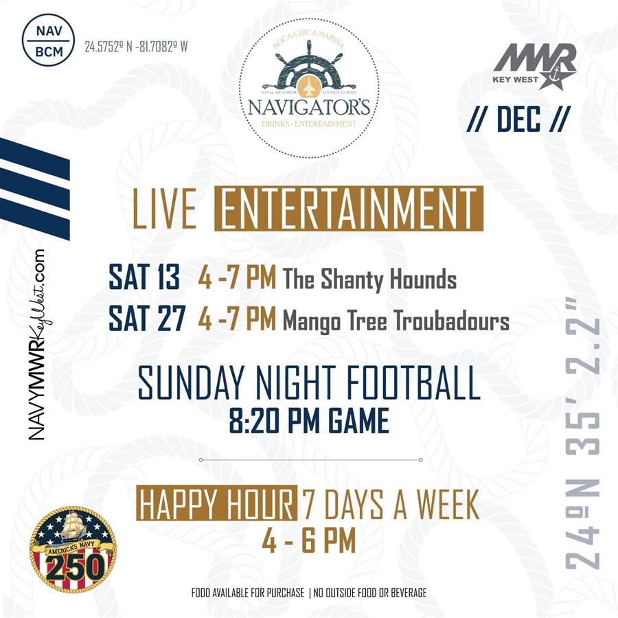 NAVIGATORS) // DEC // LIVE ERA SAT 13 4 -7 PM The Shanty Hounds SAT 27 4 -7 PM Mango Tree Troubadours SUNDAY NIGHT FOOTBALL 8:20 PM GAME 24°N 35° 2.27 4-6PM FOOD AVAILABLE FOR PURCHASE | NO OUTSIDE FOOD OR BEVERAGE NAVIGATORS) // DEC // LIVE ERA SAT 13 4 -7 PM The Shanty Hounds SAT 27 4 -7 PM Mango Tree Troubadours SUNDAY NIGHT FOOTBALL 8:20 PM GAME 24°N 35° 2.27 4-6PM FOOD AVAILABLE FOR PURCHASE | NO OUTSIDE FOOD OR BEVERAGE