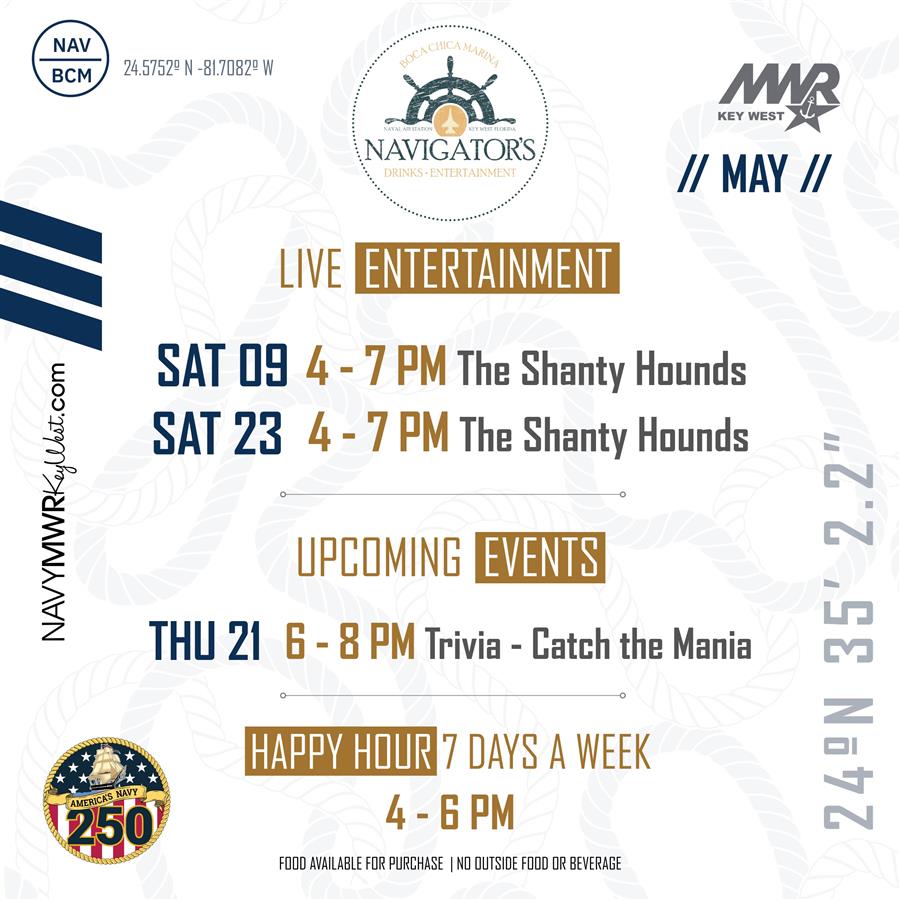 A May events calendar for Navigator's Drinks & Entertainment at Boca Chica Marina, featuring a nautical theme with a faint rope background and navigational coordinates. Live entertainment features The Shanty Hounds on Saturday, May 9 and Saturday, May 23 from 4 to 7 PM. Upcoming events include "Trivia - Catch the Mania" on Thursday, May 21 from 6 to 8 PM. Happy Hour is seven days a week from 4 to 6 PM. Text at the bottom notes that food is available for purchase and no outside food or beverage is allowed. Logos include MWR Key West and America' A May events calendar for Navigator's Drinks & Entertainment at Boca Chica Marina, featuring a nautical theme with a faint rope background and navigational coordinates. Live entertainment features The Shanty Hounds on Saturday, May 9 and Saturday, May 23 from 4 to 7 PM. Upcoming events include "Trivia - Catch the Mania" on Thursday, May 21 from 6 to 8 PM. Happy Hour is seven days a week from 4 to 6 PM. Text at the bottom notes that food is available for purchase and no outside food or beverage is allowed. Logos include MWR Key West and America'