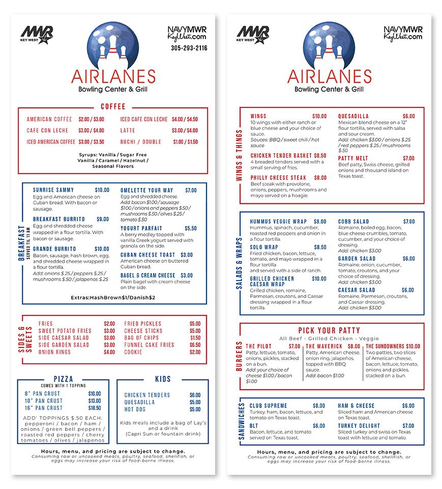 SIDES & SWEETS BREAKFAST SERVED TIL 11 AM MIR KEY WEST AIRLANES Bowling Center & Grill COFFEE NAVYMWR KeyWest.com 305-293-2116 MWR KEY WEST AMERICAN COFFEE $2.00/$3.00 ICED CAFE CON LECHE $4.00/$4.50 CAFE CON LECHE ICED AMERICAN COFFEE $3.00/$3.50 $3.00 / $4.00 LATTE $3.00 / $4.00 BUCHI / DOUBLE $1.00/$1.50 Syrups: Vanilla/ Sugar Free Vanilla / Caramel / Hazelnut/ Seasonal Flavors SUNRISE SAMMY $10.00 Egg and American cheese on Cuban bread. With bacon or sausage. OMELETTE YOUR WAY Egg and shredded cheese. Add: bacon $1.00/sausage $7.00 BREAKFAS SIDES & SWEETS BREAKFAST SERVED TIL 11 AM MIR KEY WEST AIRLANES Bowling Center & Grill COFFEE NAVYMWR KeyWest.com 305-293-2116 MWR KEY WEST AMERICAN COFFEE $2.00/$3.00 ICED CAFE CON LECHE $4.00/$4.50 CAFE CON LECHE ICED AMERICAN COFFEE $3.00/$3.50 $3.00 / $4.00 LATTE $3.00 / $4.00 BUCHI / DOUBLE $1.00/$1.50 Syrups: Vanilla/ Sugar Free Vanilla / Caramel / Hazelnut/ Seasonal Flavors SUNRISE SAMMY $10.00 Egg and American cheese on Cuban bread. With bacon or sausage. OMELETTE YOUR WAY Egg and shredded cheese. Add: bacon $1.00/sausage $7.00 BREAKFAS