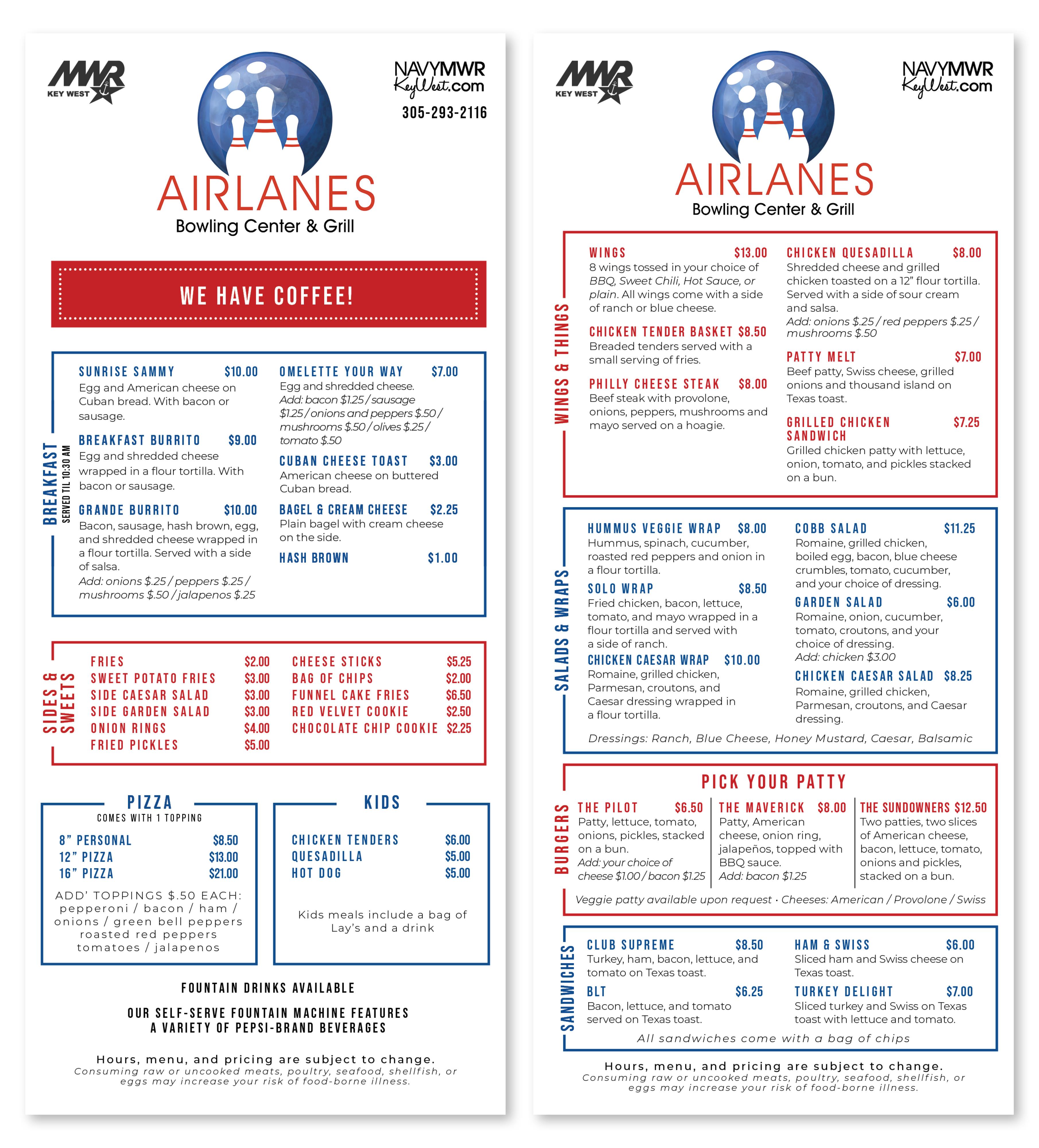 SIDES & SWEETS BREAKFAST SERVED TIL 11 AM MIR KEY WEST AIRLANES Bowling Center & Grill COFFEE NAVYMWR KeyWest.com 305-293-2116 MWR KEY WEST AMERICAN COFFEE $2.00/$3.00 ICED CAFE CON LECHE $4.00/$4.50 CAFE CON LECHE ICED AMERICAN COFFEE $3.00/$3.50 $3.00 / $4.00 LATTE $3.00 / $4.00 BUCHI / DOUBLE $1.00/$1.50 Syrups: Vanilla/ Sugar Free Vanilla / Caramel / Hazelnut/ Seasonal Flavors SUNRISE SAMMY $10.00 Egg and American cheese on Cuban bread. With bacon or sausage. OMELETTE YOUR WAY Egg and shredded cheese. Add: bacon $1.00/sausage $7.00 BREAKFAS SIDES & SWEETS BREAKFAST SERVED TIL 11 AM MIR KEY WEST AIRLANES Bowling Center & Grill COFFEE NAVYMWR KeyWest.com 305-293-2116 MWR KEY WEST AMERICAN COFFEE $2.00/$3.00 ICED CAFE CON LECHE $4.00/$4.50 CAFE CON LECHE ICED AMERICAN COFFEE $3.00/$3.50 $3.00 / $4.00 LATTE $3.00 / $4.00 BUCHI / DOUBLE $1.00/$1.50 Syrups: Vanilla/ Sugar Free Vanilla / Caramel / Hazelnut/ Seasonal Flavors SUNRISE SAMMY $10.00 Egg and American cheese on Cuban bread. With bacon or sausage. OMELETTE YOUR WAY Egg and shredded cheese. Add: bacon $1.00/sausage $7.00 BREAKFAS