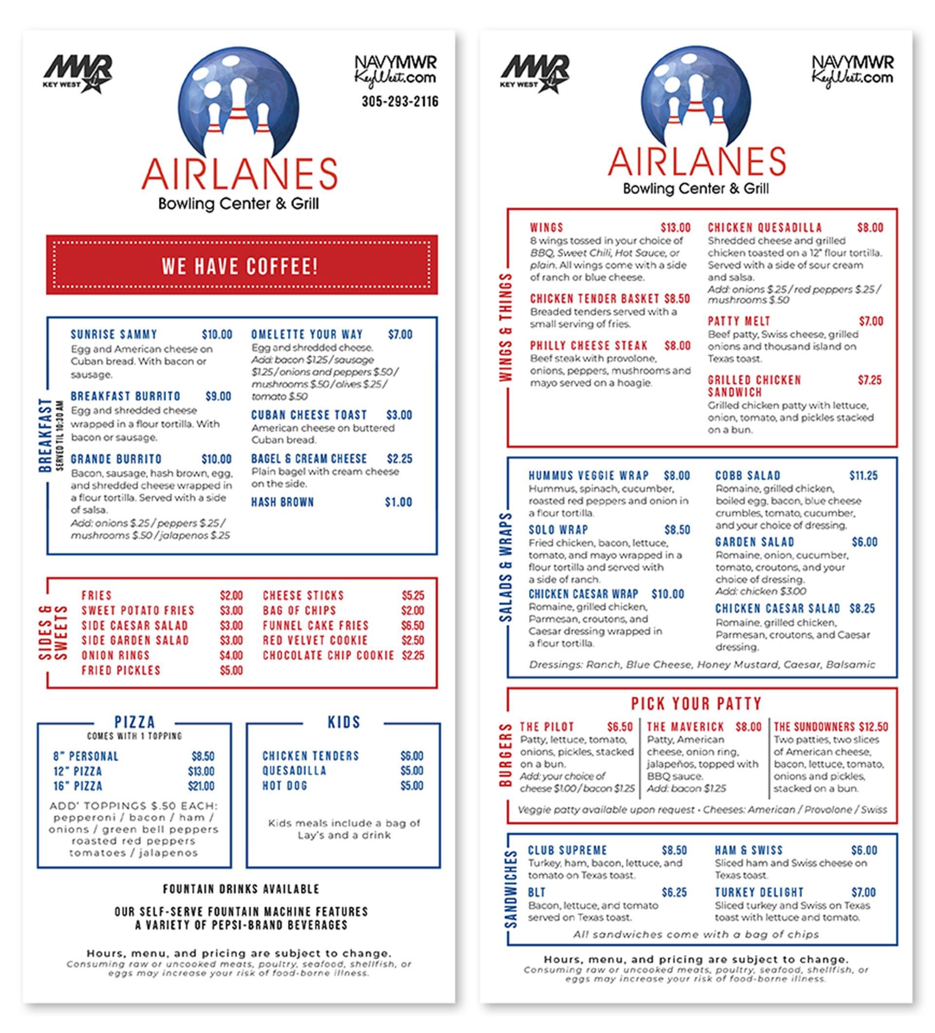 SIDES & SWEETS BREAKFAST SERVED TIL 11 AM MIR KEY WEST AIRLANES Bowling Center & Grill COFFEE NAVYMWR KeyWest.com 305-293-2116 MWR KEY WEST AMERICAN COFFEE $2.00/$3.00 ICED CAFE CON LECHE $4.00/$4.50 CAFE CON LECHE ICED AMERICAN COFFEE $3.00/$3.50 $3.00 / $4.00 LATTE $3.00 / $4.00 BUCHI / DOUBLE $1.00/$1.50 Syrups: Vanilla/ Sugar Free Vanilla / Caramel / Hazelnut/ Seasonal Flavors SUNRISE SAMMY $10.00 Egg and American cheese on Cuban bread. With bacon or sausage. OMELETTE YOUR WAY Egg and shredded cheese. Add: bacon $1.00/sausage $7.00 BREAKFAS SIDES & SWEETS BREAKFAST SERVED TIL 11 AM MIR KEY WEST AIRLANES Bowling Center & Grill COFFEE NAVYMWR KeyWest.com 305-293-2116 MWR KEY WEST AMERICAN COFFEE $2.00/$3.00 ICED CAFE CON LECHE $4.00/$4.50 CAFE CON LECHE ICED AMERICAN COFFEE $3.00/$3.50 $3.00 / $4.00 LATTE $3.00 / $4.00 BUCHI / DOUBLE $1.00/$1.50 Syrups: Vanilla/ Sugar Free Vanilla / Caramel / Hazelnut/ Seasonal Flavors SUNRISE SAMMY $10.00 Egg and American cheese on Cuban bread. With bacon or sausage. OMELETTE YOUR WAY Egg and shredded cheese. Add: bacon $1.00/sausage $7.00 BREAKFAS