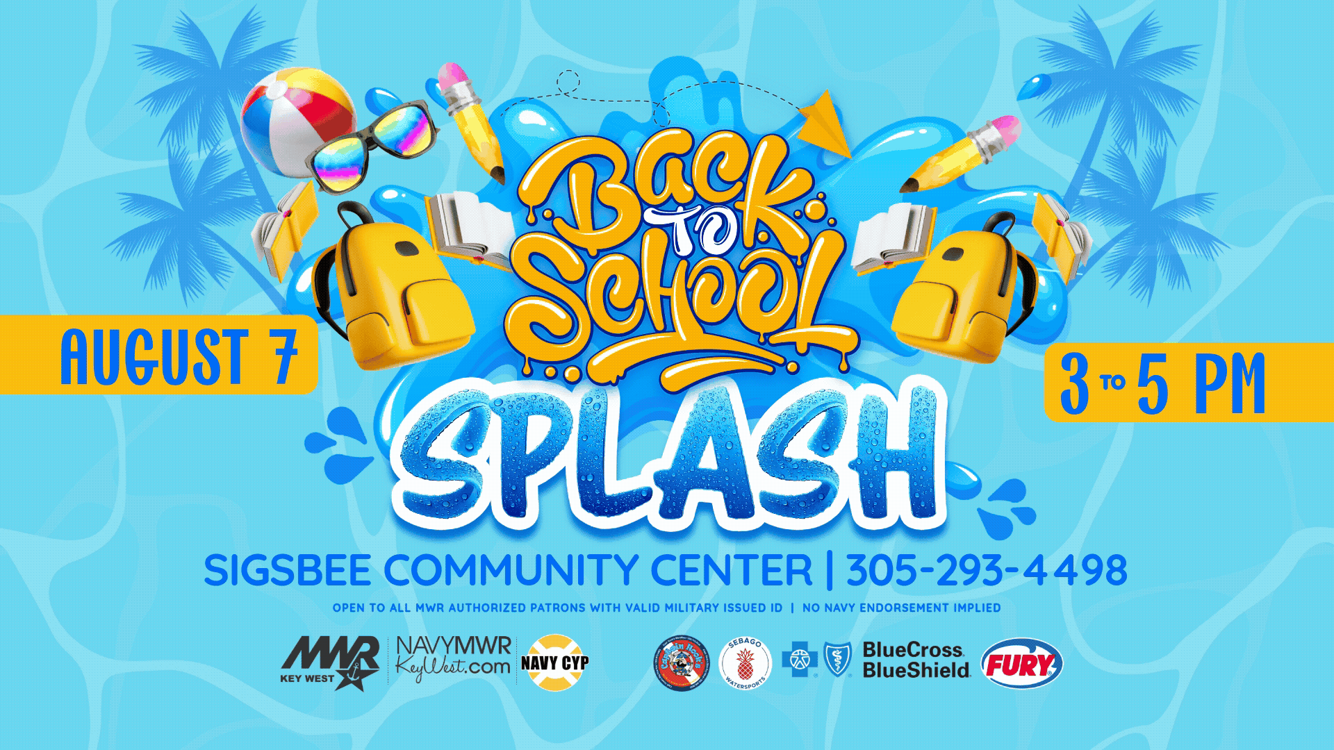 Open to all MWR authorized patrons with valid military issued ID.   Back to School Splash Bash  Come celebrate the beginning of the school year with MWR and CYP on August 7 from 3 - 5 PM at the Sigsbee Community Center. There will be FREE backpacks and school supplies in addition to raffles and other giveaways.   FREE backpacks and school supplies Water Activities - please bring your bathing suits & towel. Sponsored by Blue Cross Blue Shield, Captain Hooks Marina & Dive Center, Fury Water Adventures, Sebago Watersports. No Navy endorsement impl